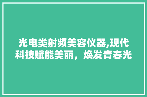 光电类射频美容仪器,现代科技赋能美丽，焕发青春光彩 综合便民