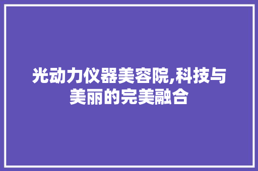 光动力仪器美容院,科技与美丽的完美融合 母婴育儿