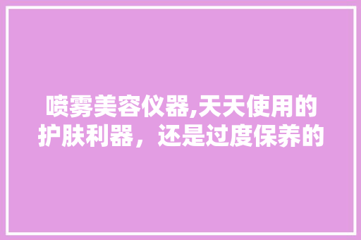 喷雾美容仪器,天天使用的护肤利器，还是过度保养的陷阱 饮食大全