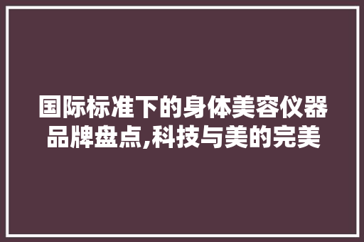 国际标准下的身体美容仪器品牌盘点,科技与美的完美融合 综合便民