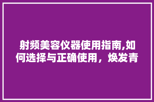 射频美容仪器使用指南,如何选择与正确使用，焕发青春光彩