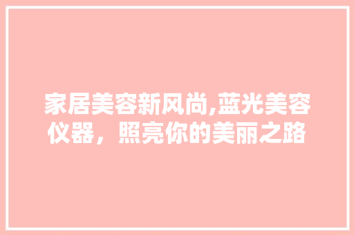 家居美容新风尚,蓝光美容仪器，照亮你的美丽之路 饮食大全