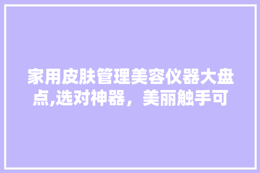 家用皮肤管理美容仪器大盘点,选对神器，美丽触手可及