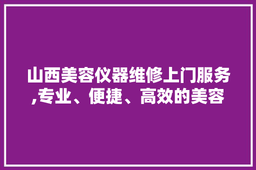 山西美容仪器维修上门服务,专业、便捷、高效的美容解决方法