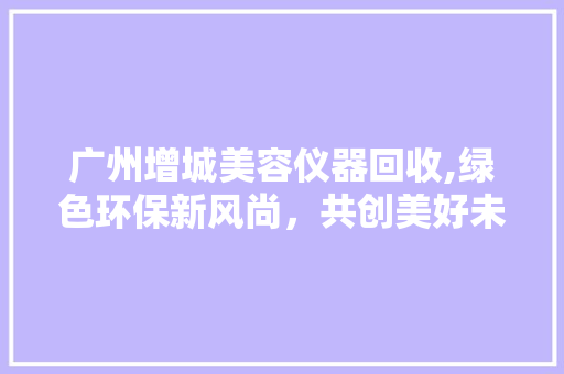 广州增城美容仪器回收,绿色环保新风尚，共创美好未来 母婴育儿