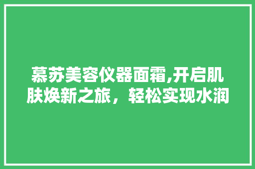 慕苏美容仪器面霜,开启肌肤焕新之旅，轻松实现水润光彩 婚姻情感