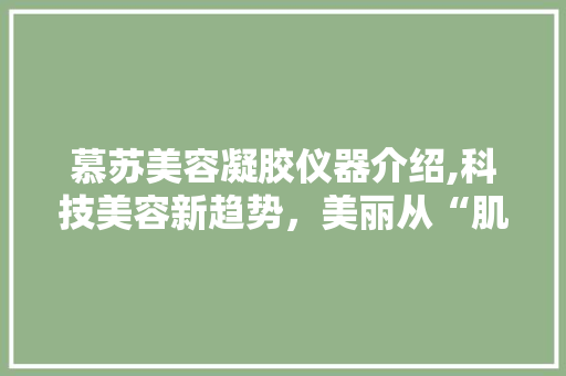 慕苏美容凝胶仪器介绍,科技美容新趋势，美丽从“肌”开始 婚姻情感