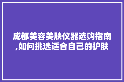成都美容美肤仪器选购指南,如何挑选适合自己的护肤神器 婚姻情感