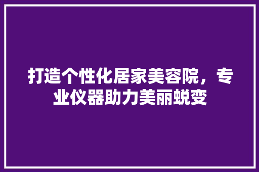 打造个性化居家美容院，专业仪器助力美丽蜕变 母婴育儿