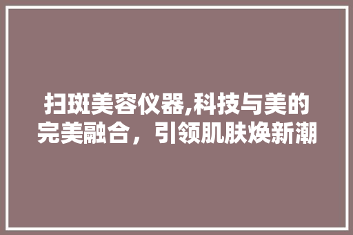 扫斑美容仪器,科技与美的完美融合，引领肌肤焕新潮流 饮食大全