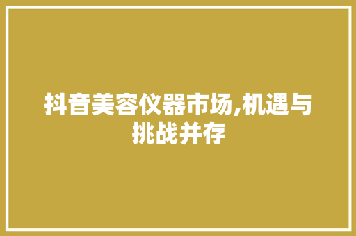 抖音美容仪器市场,机遇与挑战并存