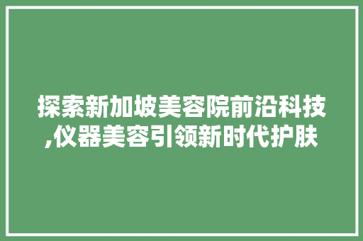 探索新加坡美容院前沿科技,仪器美容引领新时代护肤潮流 婚姻情感