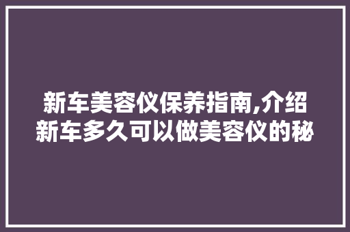 新车美容仪保养指南,介绍新车多久可以做美容仪的秘密