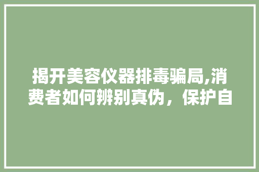 揭开美容仪器排毒骗局,消费者如何辨别真伪，保护自身权益 饮食大全