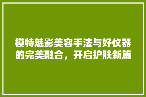 模特魅影美容手法与好仪器的完美融合，开启护肤新篇章