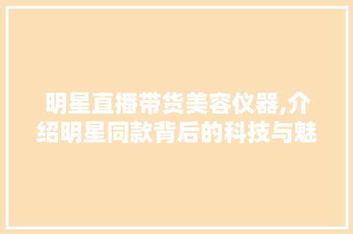 明星直播带货美容仪器,介绍明星同款背后的科技与魅力 综合便民