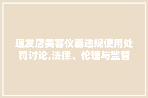 理发店美容仪器违规使用处罚讨论,法律、伦理与监管的交织