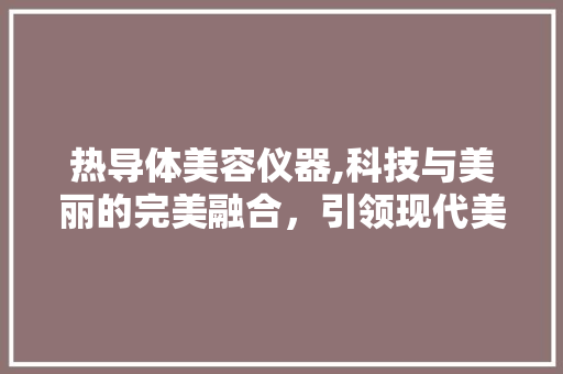 热导体美容仪器,科技与美丽的完美融合，引领现代美容新潮流