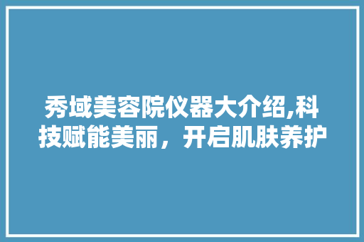 秀域美容院仪器大介绍,科技赋能美丽，开启肌肤养护新篇章 婚姻情感