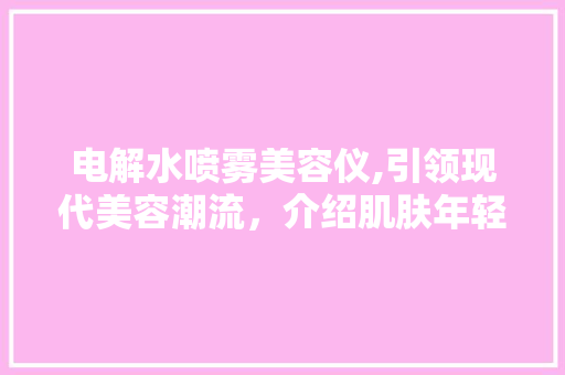 电解水喷雾美容仪,引领现代美容潮流，介绍肌肤年轻化的秘密 综合便民