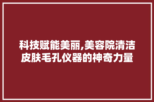 科技赋能美丽,美容院清洁皮肤毛孔仪器的神奇力量