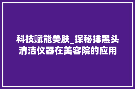 科技赋能美肤_探秘排黑头清洁仪器在美容院的应用 综合便民