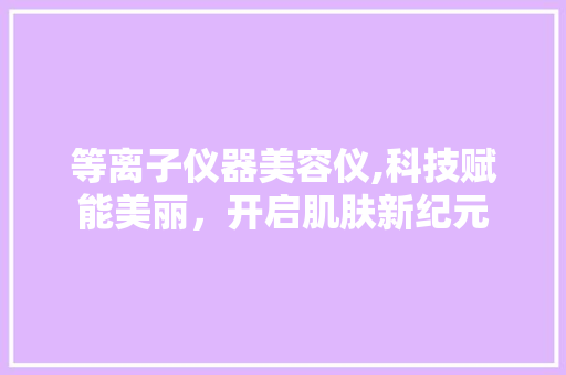 等离子仪器美容仪,科技赋能美丽，开启肌肤新纪元 饮食大全