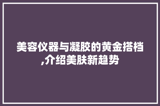 美容仪器与凝胶的黄金搭档,介绍美肤新趋势