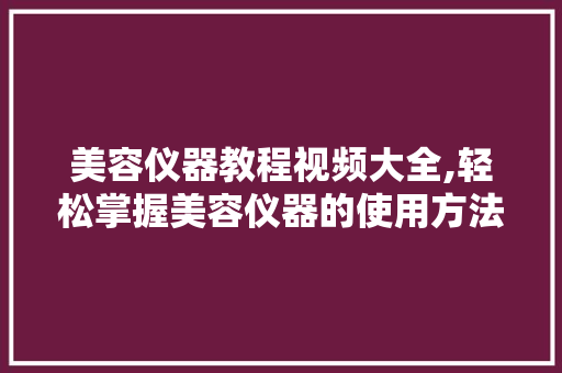 美容仪器教程视频大全,轻松掌握美容仪器的使用方法