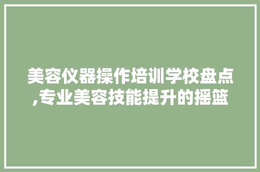 美容仪器操作培训学校盘点,专业美容技能提升的摇篮