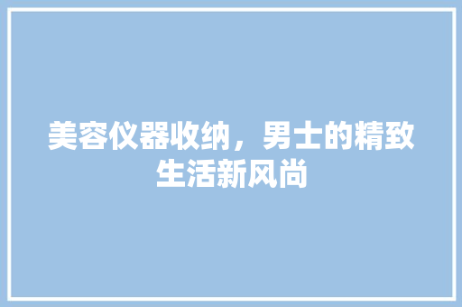美容仪器收纳，男士的精致生活新风尚