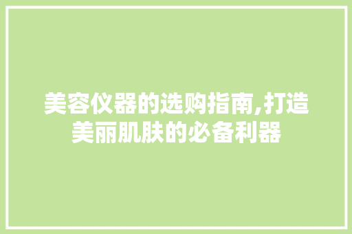 美容仪器的选购指南,打造美丽肌肤的必备利器