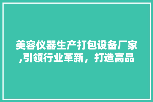 美容仪器生产打包设备厂家,引领行业革新，打造高品质包装解决方法