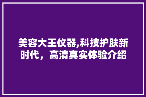 美容大王仪器,科技护肤新时代，高清真实体验介绍
