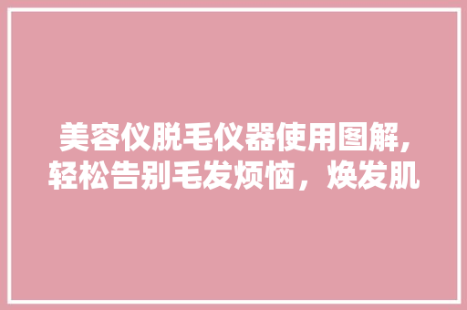 美容仪脱毛仪器使用图解,轻松告别毛发烦恼，焕发肌肤光彩