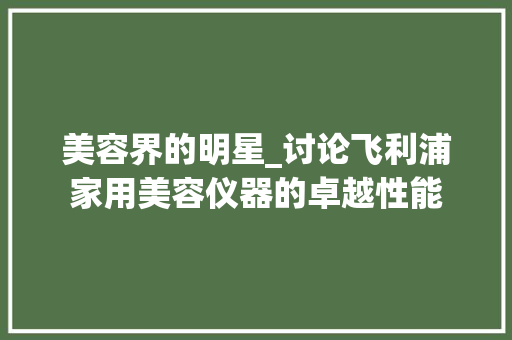 美容界的明星_讨论飞利浦家用美容仪器的卓越性能