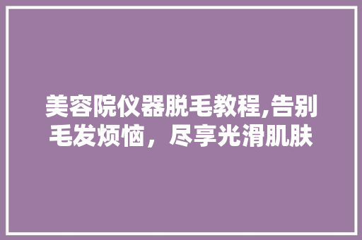 美容院仪器脱毛教程,告别毛发烦恼，尽享光滑肌肤 饮食大全