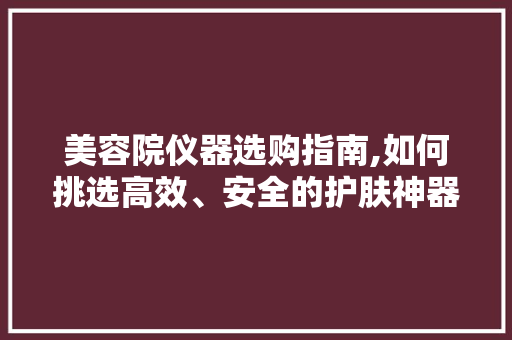美容院仪器选购指南,如何挑选高效、安全的护肤神器