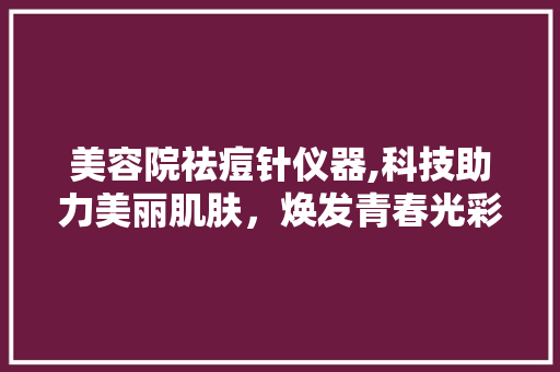 美容院祛痘针仪器,科技助力美丽肌肤，焕发青春光彩
