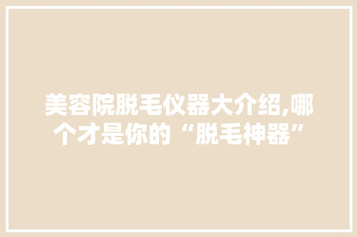 美容院脱毛仪器大介绍,哪个才是你的“脱毛神器”