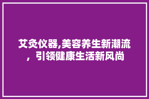 艾灸仪器,美容养生新潮流，引领健康生活新风尚 综合便民