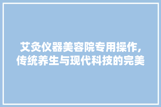 艾灸仪器美容院专用操作,传统养生与现代科技的完美融合 美体修身