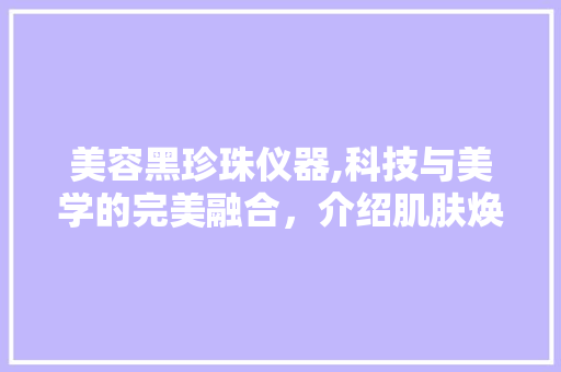 美容黑珍珠仪器,科技与美学的完美融合，介绍肌肤焕发光彩的秘密