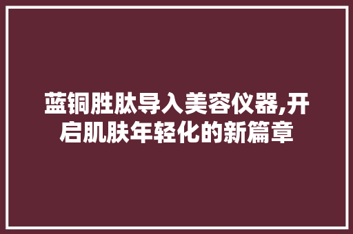 蓝铜胜肽导入美容仪器,开启肌肤年轻化的新篇章