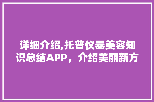 详细介绍,托普仪器美容知识总结APP，介绍美丽新方法