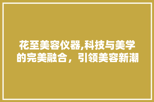 花至美容仪器,科技与美学的完美融合，引领美容新潮流 母婴育儿