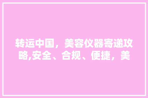 转运中国，美容仪器寄递攻略,安全、合规、便捷，美丽随行