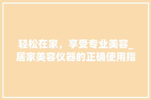 轻松在家，享受专业美容_居家美容仪器的正确使用指南