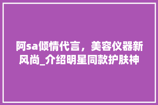 阿sa倾情代言，美容仪器新风尚_介绍明星同款护肤神器