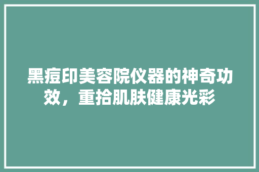 黑痘印美容院仪器的神奇功效，重拾肌肤健康光彩 母婴育儿